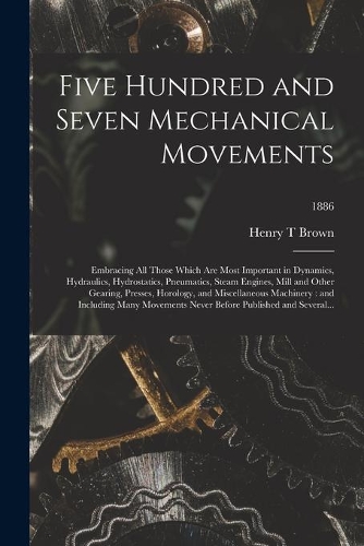 Five Hundred and Seven Mechanical Movements: Embracing All Those Which Are Most Important in Dynamics, Hydraulics, Hydrostatics, Pneumatics, Steam Engines, Mill and Other Gearing, Presses, Horo