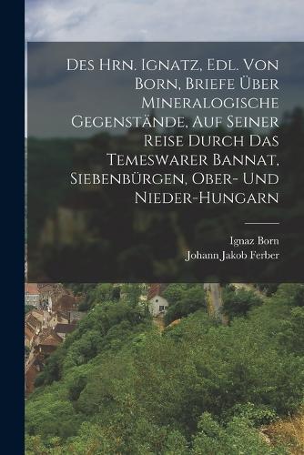 Des Hrn. Ignatz, Edl. Von Born, Briefe Über Mineralogische Gegenstände, Auf Seiner Reise Durch Das Temeswarer Bannat, Siebenbürgen, Ober- Und Nieder-Hungarn