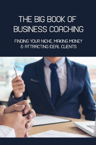 The Big Book Of Business Coaching- Finding Your Niche, Making Money, & Attracting Ideal Clients: Business Mentoring Book