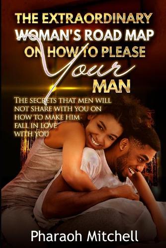 The Extraordinary Woman's Road Map on How to Please Your Man: The Secrets That Men Will Not Share with You on How to Make Him Fall in Love with You
