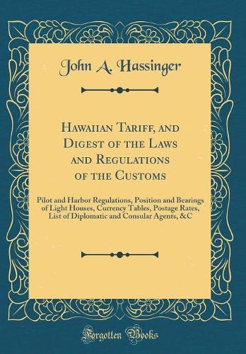 Hawaiian Tariff, and Digest of the Laws and Regulations of the Customs: Pilot and Harbor Regulations, Position and Bearings of Light Houses, Currency Tables, Postage Rates, List of Diplomatic and Consular Agents, &C (Classic Reprint)