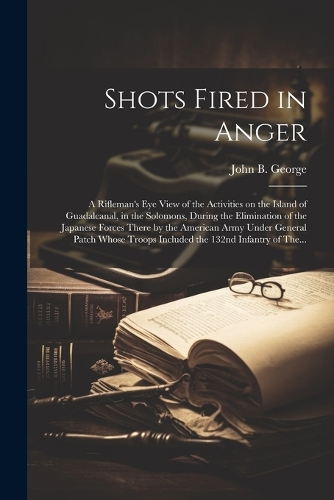 Shots Fired in Anger: A Rifleman's Eye View of the Activities on the Island of Guadalcanal, in the Solomons, During the Elimination of the Japanese Forces There by the Am