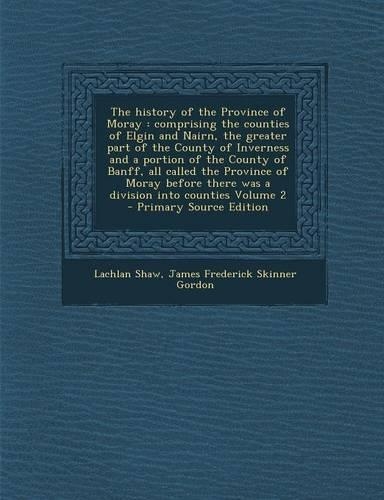 The History of the Province of Moray: Comprising the Counties of Elgin and Nairn, the Greater Part of the County of Inverness and a Portion of the Cou