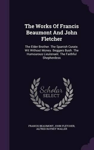 The Works of Francis Beaumont and John Fletcher: The Elder Brother. the Spanish Curate. Wit Without Money. Beggars Bush. the Humourous Lieutenant. the Faithful Shepherdess(English)