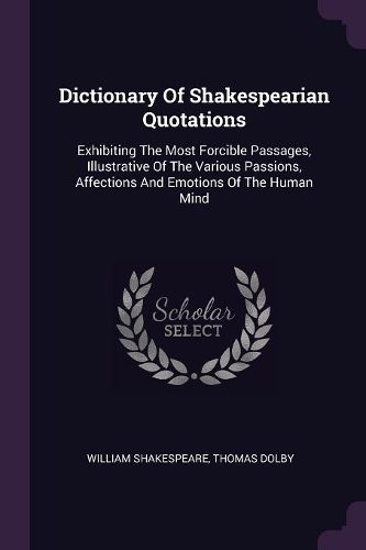 Dictionary Of Shakespearian Quotations: Exhibiting The Most Forcible Passages, Illustrative Of The Various Passions, Affections And Emotions Of The Human Mind