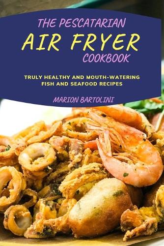 The Pescatarian Air Fryer Cookbook: Truly Healthy and Mouth-watering Fish and Seafood Recipes