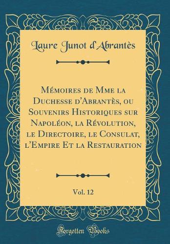 Mémoires de Mme la Duchesse d'Abrantès, ou Souvenirs Historiques sur Napoléon, la Révolution, le Directoire, le Consulat, l'Empire Et la Restauration, Vol. 12 (Classic Reprint)