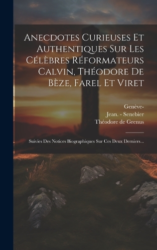 Anecdotes Curieuses Et Authentiques Sur Les Célèbres Réformateurs Calvin, Théodore De Bèze, Farel Et Viret: Suivies Des Notices Biographiques Sur Ces Deux Derniers...