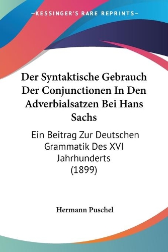 Der Syntaktische Gebrauch Der Conjunctionen In Den Adverbialsatzen Bei Hans Sachs: Ein Beitrag Zur Deutschen Grammatik Des XVI Jahrhunderts (1899)(German)