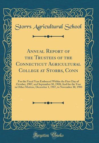 Annual Report of the Trustees of the Connecticut Agricultural College at Storrs, Conn: For the Fiscal Year Embraced Within the First Day of October, 1907, and September 30, 1908; And for the Year in Other Matters, December 1, 1907, to November 30,