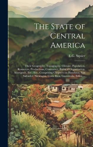 The State of Central America; Their Geography, Topography, Climate, Population, Resources, Productions, Commerce, Political Organization, Aborigines, Etc., Etc., Comprising Chapters on Honduras, San Salvador, Nicaragua, Costa Rica, Guatemala, Beliz