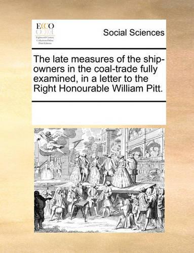The late measures of the ship-owners in the coal-trade fully examined, in a letter to the Right Honourable William Pitt.