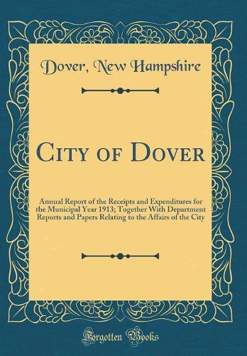 City of Dover: Annual Report of the Receipts and Expenditures for the Municipal Year 1913; Together With Department Reports and Papers Relating to the Affairs of the City (Classic Reprint)
