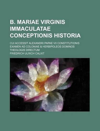B. Mariae Virginis Immaculatae Conceptionis Historia; Cui Accessit Alexandri Papae VII Constitutionis Examen Ad Coloniae & Herbipoleos Dominos Theologis Directum