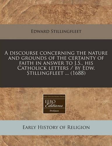 A Discourse Concerning the Nature and Grounds of the Certainty of Faith in Answer to J.S., His Catholick Letters / By Edw. Stillingfleet ... (1688)