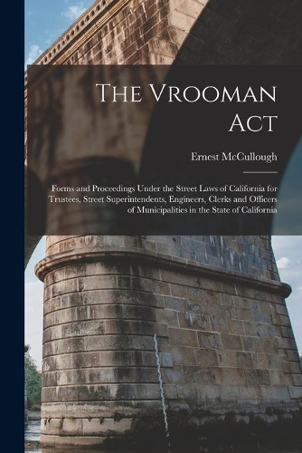The Vrooman Act: Forms and Proceedings Under the Street Laws of California for Trustees, Street Superintendents, Engineers, Clerks and Officers of Municipalities in 