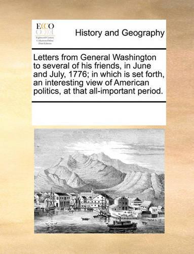 Letters from General Washington to several of his friends, in June and July, 1776; in which is set forth, an interesting view of American politics, at that all-important period.: (English)