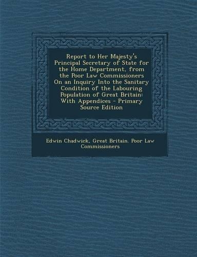 Report to Her Majesty's Principal Secretary of State for the Home Department, from the Poor Law Commissioners on an Inquiry Into the Sanitary Condition of the Labouring Population of Great Britain: With Appendices - Primary Source Edition