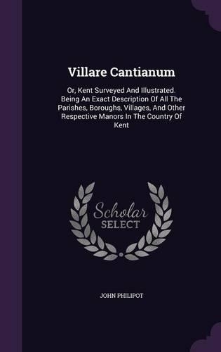 Villare Cantianum: Or, Kent Surveyed And Illustrated. Being An Exact Description Of All The Parishes, Boroughs, Villages, And Other Respective Manors In The Country Of