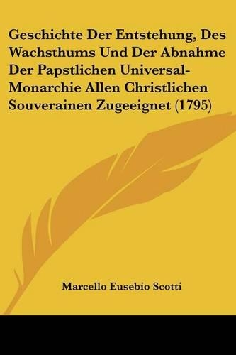 Geschichte Der Entstehung, Des Wachsthums Und Der Abnahme Der Papstlichen Universal-Monarchie Allen Christlichen Souverainen Zugeeignet (1795)