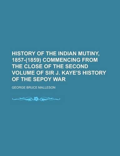 History of the Indian Mutiny, 1857-(1859) Commencing from the Close of the Second Volume of Sir J. Kaye's History of the Sepoy War: (English)
