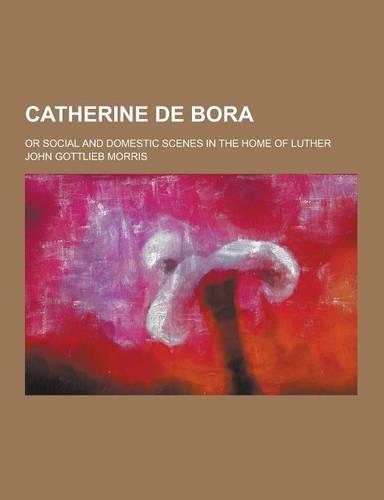 Catherine de Bora; Or Social and Domestic Scenes in the Home of Luther: (English)