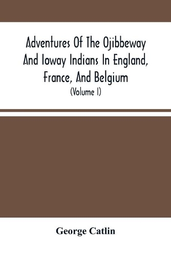 Adventures Of The Ojibbeway And Ioway Indians In England, France, And Belgium