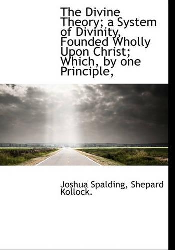 The Divine Theory; A System of Divinity, Founded Wholly Upon Christ; Which, by One Principle,