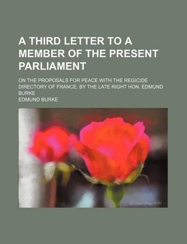A Third Letter to a Member of the Present Parliament; On the Proposals for Peace with the Regicide Directory of France. by the Late Right Hon. Edmund Burke