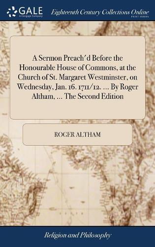 A Sermon Preach'd Before the Honourable House of Commons, at the Church of St. Margaret Westminster, on Wednesday, Jan. 16. 1711/12. ... by Roger Altham, ... the Second Edition