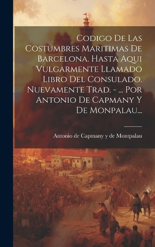 Codigo De Las Costumbres Maritimas De Barcelona. Hasta Aqui Vulgarmente Llamado Libro Del Consulado. Nuevamente Trad. - ... Por Antonio De Capmany Y De Monpalau...