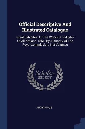 Official Descriptive And Illustrated Catalogue: Great Exhibition Of The Works Of Industry Of All Nations, 1851. By Authority Of The Royal Commission. In 3 Volumes