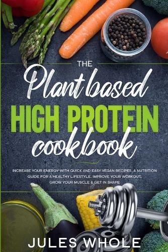 The Plant based High Protein Cookbook: Increase your Energy with Quick and Easy Vegan Recipes. A Nutrition Guide for a Healthy Lifestyle. Improve your Workout, Grow your Muscle & Get in S