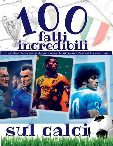100 Fatti Incredibili Sul Calcio: scopri 100 curiosità sorprendenti sullo sport più amato al mondo attraverso affascinanti illustrazioni a colori