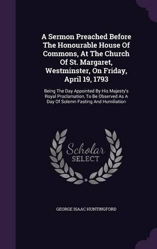 A Sermon Preached Before The Honourable House Of Commons, At The Church Of St. Margaret, Westminster, On Friday, April 19, 1793: Being The Day Appointed By His Majesty's Royal Proclamation, To Be Observed As A Day Of Solemn Fasting And Humiliation
