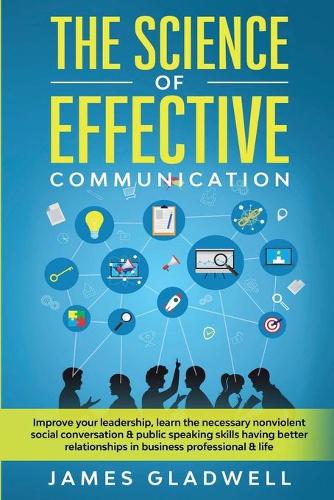 The Science Of Effective Communication: Improve Your Leadership, Learn The Necessary Nonviolent Social Conversation and Public Speaking Skills Having Better Relationships In Business Profe