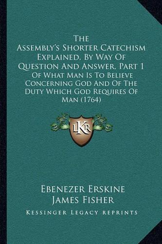 The Assembly's Shorter Catechism Explained, By Way Of Question And Answer, Part 1: Of What Man Is To Believe Concerning God And Of The Duty Which God Requires Of Man (1764)(English)