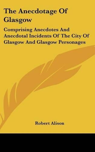 The Anecdotage Of Glasgow: Comprising Anecdotes And Anecdotal Incidents Of The City Of Glasgow And Glasgow Personages