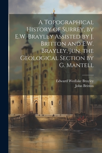 Topographical History of Surrey, by E.W. Brayley Assisted by J. Britton and E.W. Brayley, Jun. the Geological Section by G. Mantell