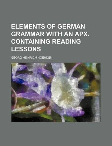 Elements of German Grammar with an Apx. Containing Reading Lessons: (English)