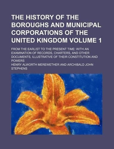 The History of the Boroughs and Municipal Corporations of the United Kingdom; From the Earlist to the Present Time with an Examination of Records, Charters, and Other Documents, Illustrative of Their Constitution and Powers Volume 1