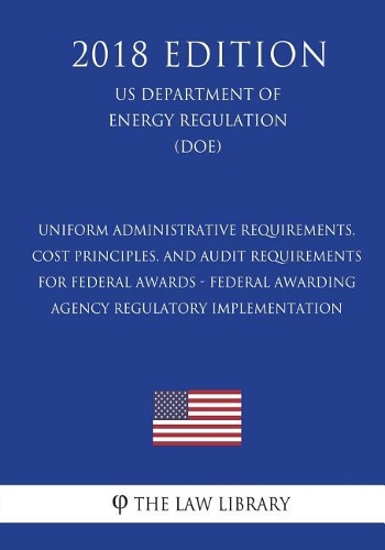 Uniform Administrative Requirements, Cost Principles, and Audit Requirements for Federal Awards - Federal Awarding Agency Regulatory Implementation (Us Department of Energy Regulation) (Doe) (2018 Edition)