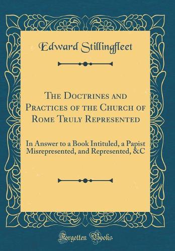 The Doctrines and Practices of the Church of Rome Truly Represented: In Answer to a Book Intituled, a Papist Misrepresented, and Represented, &C (Classic Reprint)