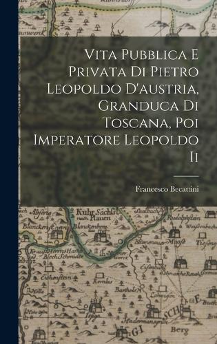 Vita Pubblica E Privata Di Pietro Leopoldo D'austria, Granduca Di Toscana, Poi Imperatore Leopoldo Ii