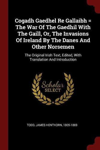 Cogadh Gaedhel Re Gallaibh = The War Of The Gaedhil With The Gaill, Or, The Invasions Of Ireland By The Danes And Other Norsemen