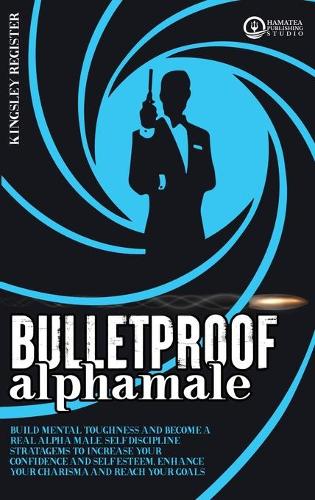 Bulletproof Alpha Male: Build Mental Toughness and Become a Real Alpha Male. Self-Discipline Stratagems to Increase your Confidence and Self-Esteem, Enhance your Charisma a