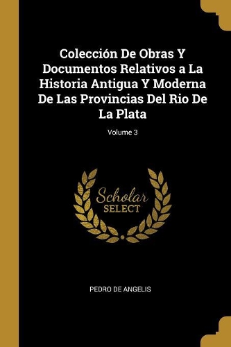 Colección De Obras Y Documentos Relativos a La Historia Antigua Y Moderna De Las Provincias Del Rio De La Plata; Volume 3