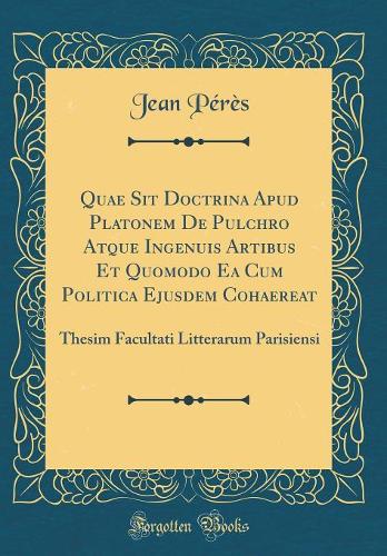 Quae Sit Doctrina Apud Platonem De Pulchro Atque Ingenuis Artibus Et Quomodo Ea Cum Politica Ejusdem Cohaereat: Thesim Facultati Litterarum Parisiensi (Classic Reprint)