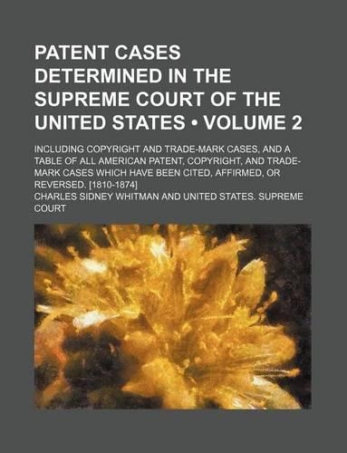 Patent Cases Determined in the Supreme Court of the United States (Volume 2); Including Copyright and Trade-Mark Cases, and a Table of All American Patent, Copyright, and Trade-Mark Cases Which Have Been Cited, Affirmed, or Reversed. [1810-1874]