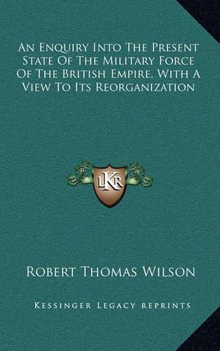 An Enquiry Into the Present State of the Military Force of the British Empire, with a View to Its Reorganization